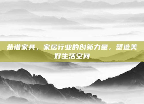 希谱家具，家居行业的创新力量，塑造美好生活空间