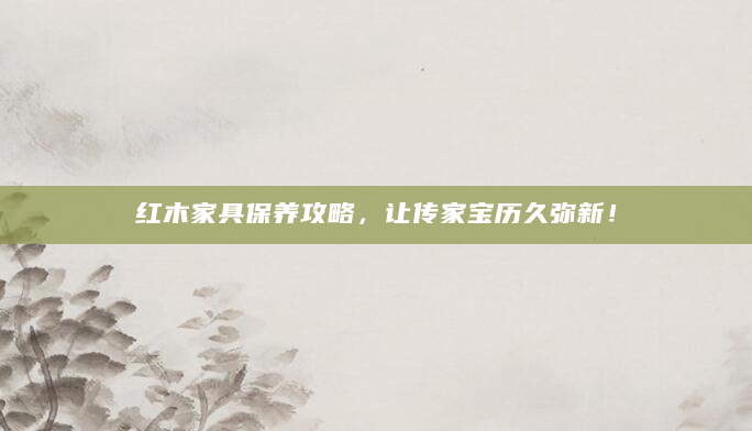 红木家具保养攻略，让传家宝历久弥新！