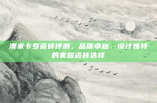 澳米卡罗瓷砖评测，品质卓越，设计独特的家居瓷砖选择