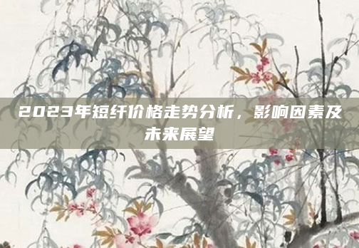 2023年短纤价格走势分析，影响因素及未来展望