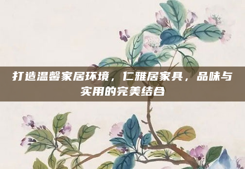 打造温馨家居环境，仁雅居家具，品味与实用的完美结合