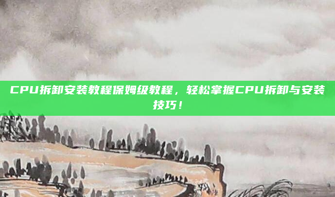 CPU拆卸安装教程保姆级教程，轻松掌握CPU拆卸与安装技巧！