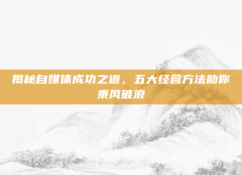 揭秘自媒体成功之道，五大经营方法助你乘风破浪