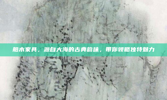 船木家具，源自大海的古典韵味，带你领略独特魅力