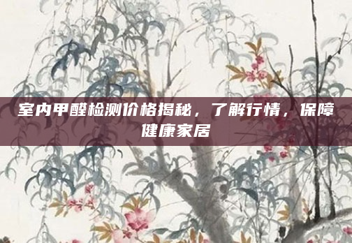室内甲醛检测价格揭秘，了解行情，保障健康家居