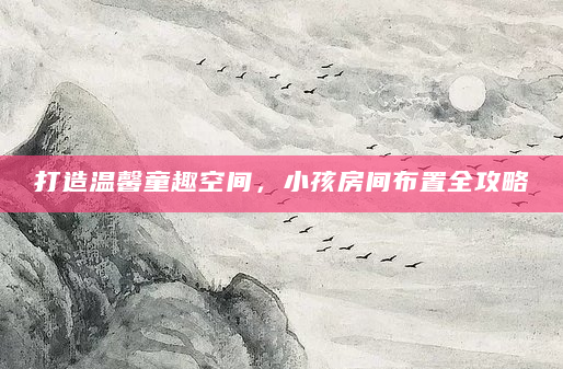 打造温馨童趣空间，小孩房间布置全攻略