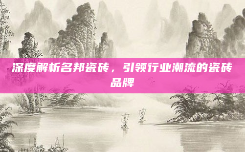 深度解析名邦瓷砖，引领行业潮流的瓷砖品牌