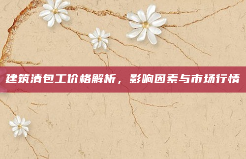 建筑清包工价格解析，影响因素与市场行情