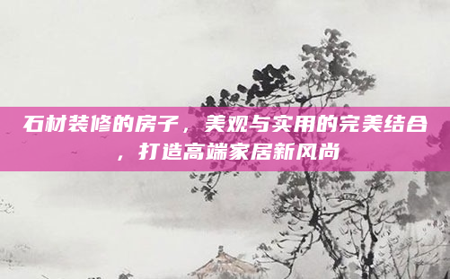 石材装修的房子，美观与实用的完美结合，打造高端家居新风尚