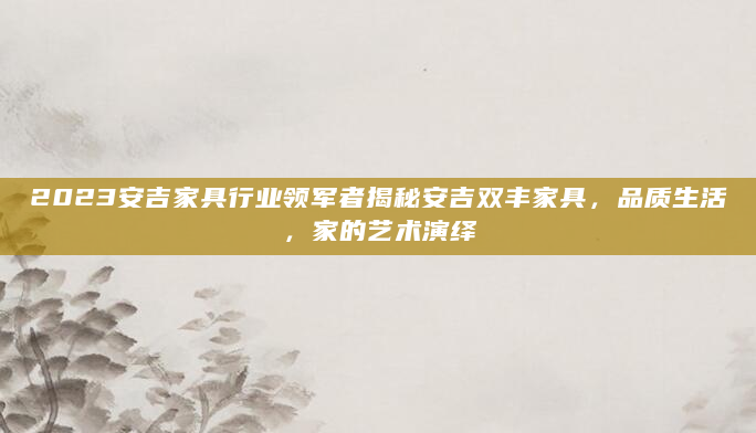 2023安吉家具行业领军者揭秘安吉双丰家具，品质生活，家的艺术演绎
