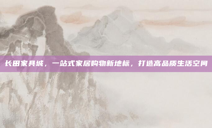 长田家具城，一站式家居购物新地标，打造高品质生活空间