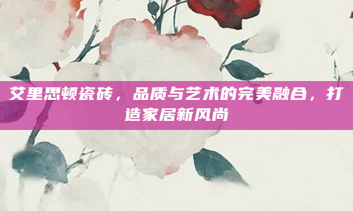 艾里思顿瓷砖，品质与艺术的完美融合，打造家居新风尚