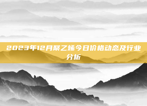 2023年12月聚乙烯今日价格动态及行业分析