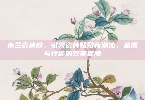 永兰瓷砖胶，引领瓷砖粘贴新潮流，品质与性能的双重保障