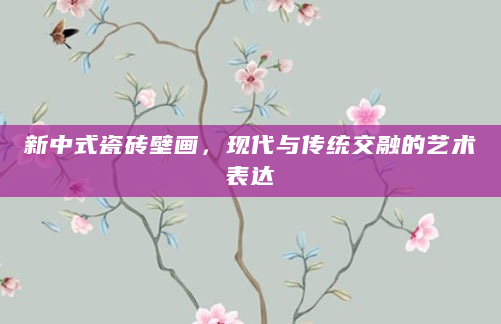 新中式瓷砖壁画，现代与传统交融的艺术表达
