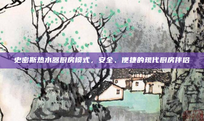 史密斯热水器厨房模式，安全、便捷的现代厨房伴侣