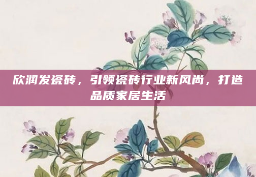 欣润发瓷砖，引领瓷砖行业新风尚，打造品质家居生活