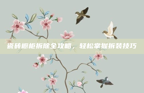 瓷砖橱柜拆除全攻略，轻松掌握拆装技巧