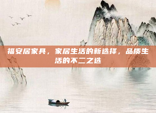 福安居家具，家居生活的新选择，品质生活的不二之选