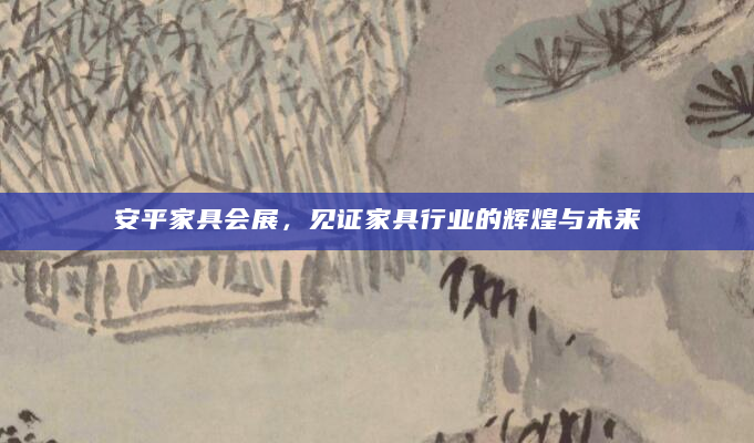 安平家具会展，见证家具行业的辉煌与未来