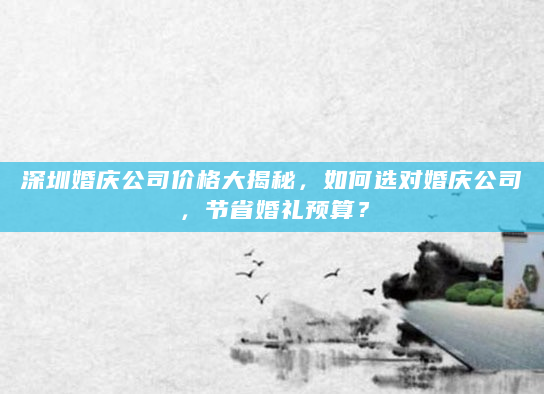 深圳婚庆公司价格大揭秘，如何选对婚庆公司，节省婚礼预算？