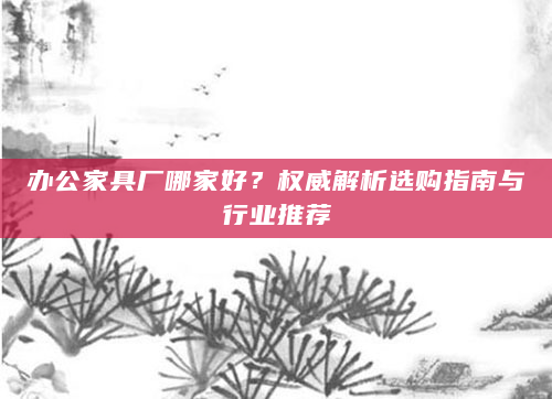 办公家具厂哪家好？权威解析选购指南与行业推荐