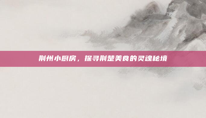 荆州小厨房，探寻荆楚美食的灵魂秘境