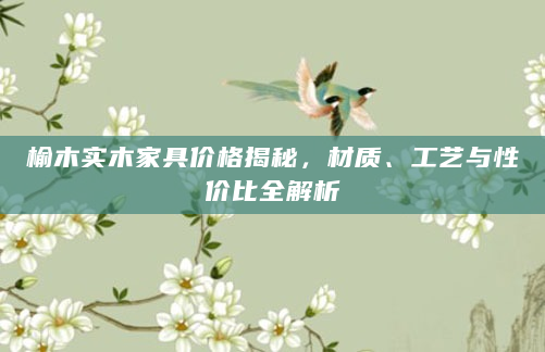 榆木实木家具价格揭秘，材质、工艺与性价比全解析
