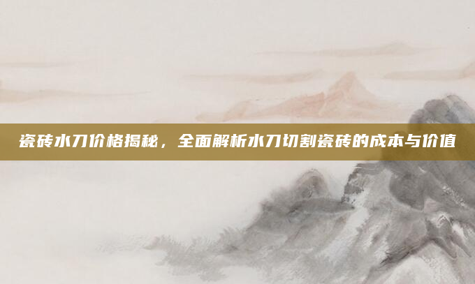 瓷砖水刀价格揭秘，全面解析水刀切割瓷砖的成本与价值
