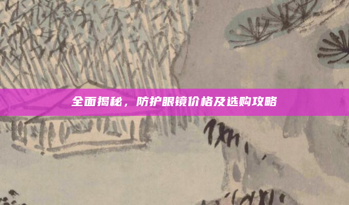 全面揭秘，防护眼镜价格及选购攻略