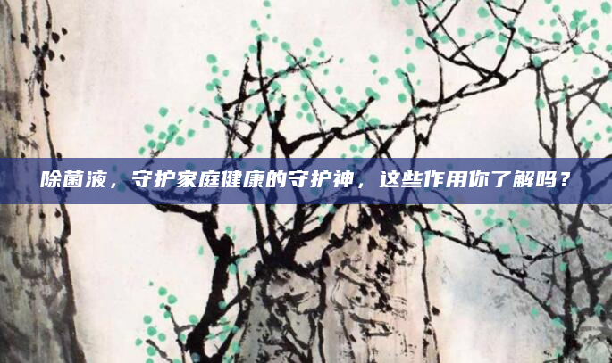 除菌液，守护家庭健康的守护神，这些作用你了解吗？