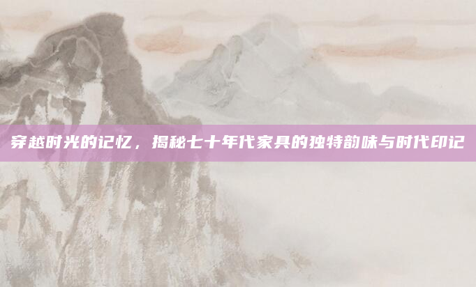 穿越时光的记忆，揭秘七十年代家具的独特韵味与时代印记