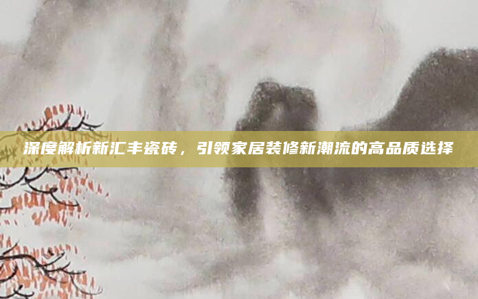 深度解析新汇丰瓷砖，引领家居装修新潮流的高品质选择