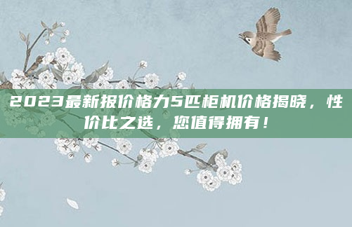 2023最新报价格力5匹柜机价格揭晓，性价比之选，您值得拥有！