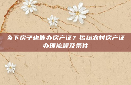 乡下房子也能办房产证？揭秘农村房产证办理流程及条件