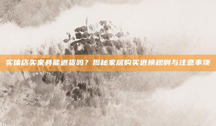 实体店买家具能退货吗？揭秘家居购买退换规则与注意事项