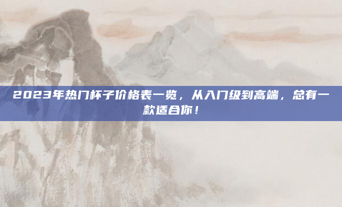 2023年热门杯子价格表一览，从入门级到高端，总有一款适合你！