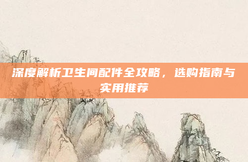 深度解析卫生间配件全攻略，选购指南与实用推荐