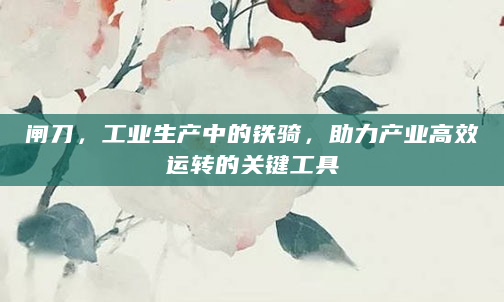 闸刀，工业生产中的铁骑，助力产业高效运转的关键工具