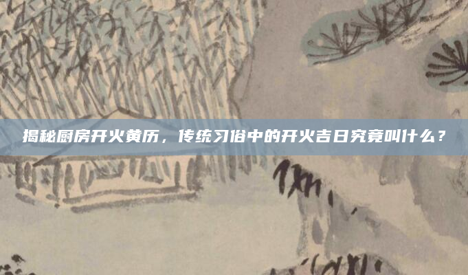 揭秘厨房开火黄历，传统习俗中的开火吉日究竟叫什么？
