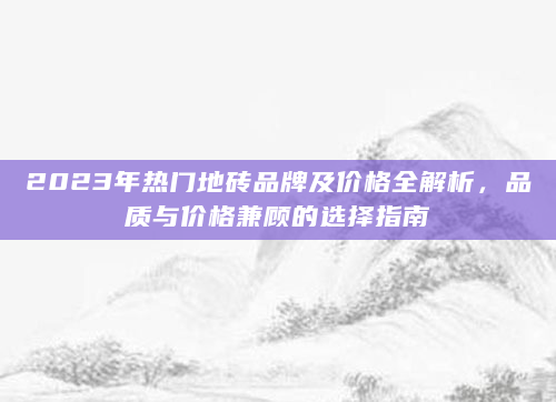 2023年热门地砖品牌及价格全解析，品质与价格兼顾的选择指南