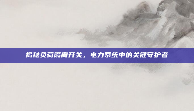 揭秘负荷隔离开关，电力系统中的关键守护者