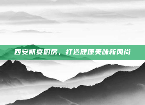 西安凯宴厨房，打造健康美味新风尚