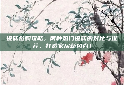 瓷砖选购攻略，两种热门瓷砖的对比与推荐，打造家居新风尚！