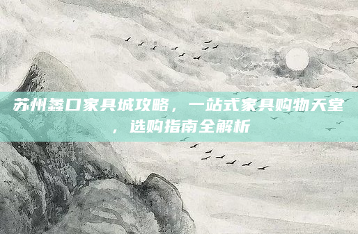 苏州蠡口家具城攻略，一站式家具购物天堂，选购指南全解析