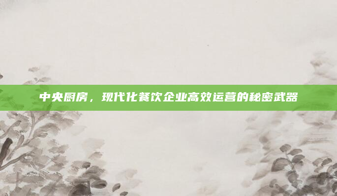 中央厨房，现代化餐饮企业高效运营的秘密武器