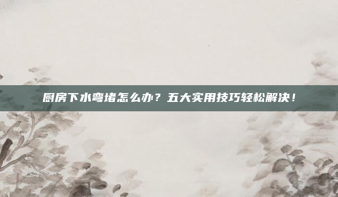 厨房下水弯堵怎么办？五大实用技巧轻松解决！