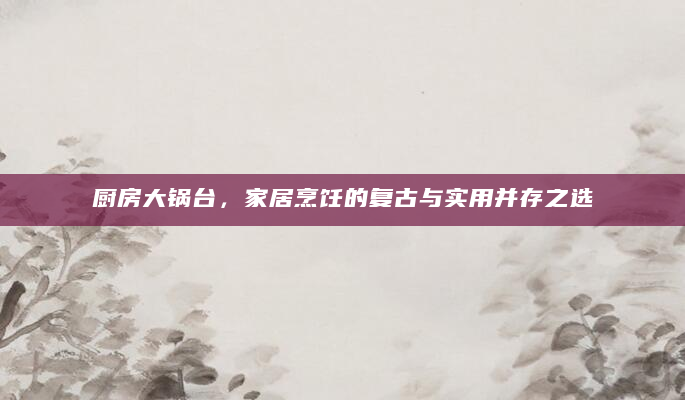 厨房大锅台，家居烹饪的复古与实用并存之选
