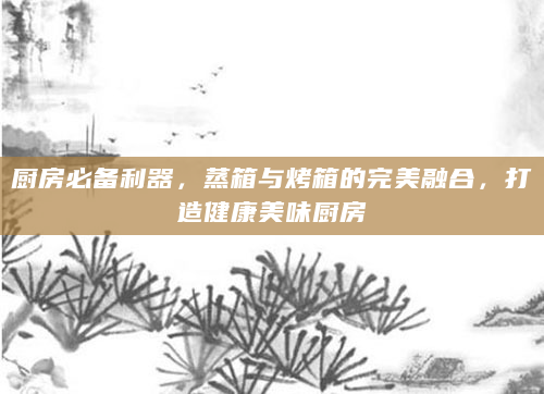 厨房必备利器，蒸箱与烤箱的完美融合，打造健康美味厨房
