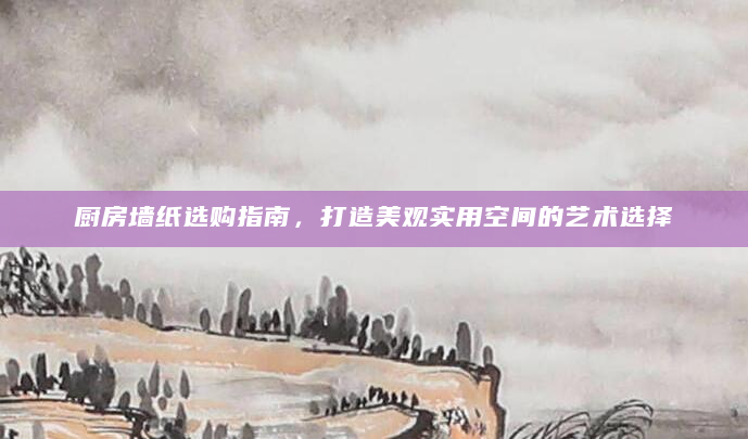 厨房墙纸选购指南，打造美观实用空间的艺术选择
